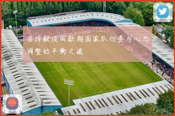 吕焯毅谈间歇期国家队任务与心态调整的平衡之道
