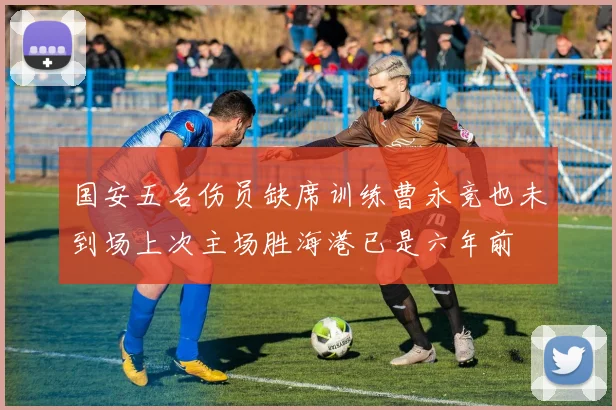 国安五名伤员缺席训练曹永竞也未到场上次主场胜海港已是六年前