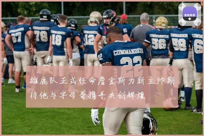 雄鹿队正式任命詹金斯为新主帅期待他与字母哥携手共创辉煌
