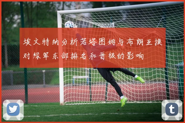 埃文特纳分析若塔图姆与布朗互换对绿军东部排名和晋级的影响