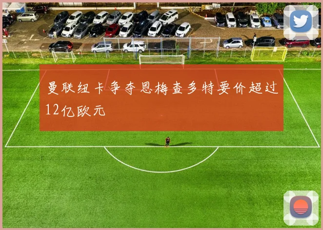 曼联纽卡争夺恩梅查多特要价超过12亿欧元