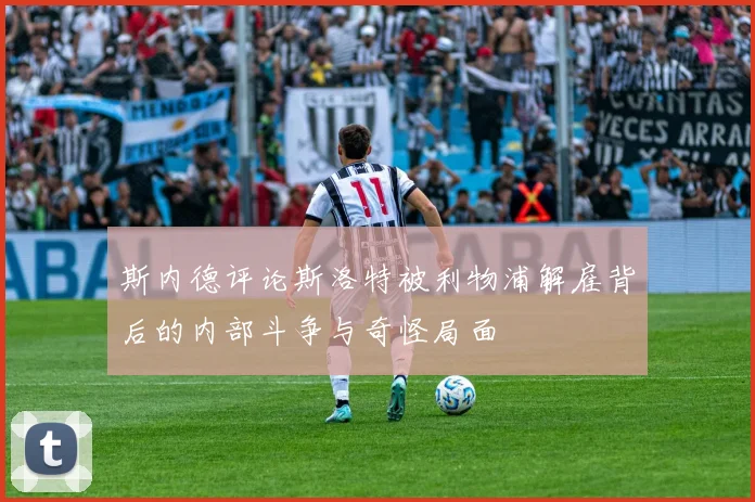 斯内德评论斯洛特被利物浦解雇背后的内部斗争与奇怪局面