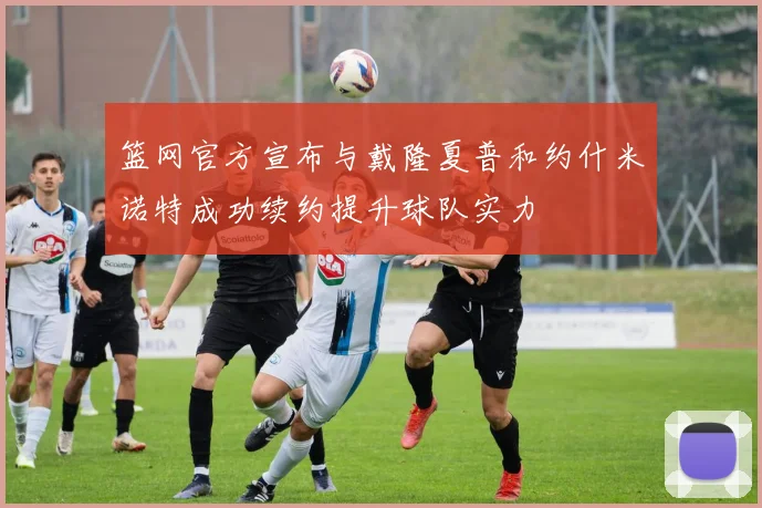 篮网官方宣布与戴隆夏普和约什米诺特成功续约提升球队实力