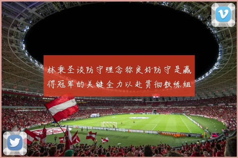 林秉圣谈防守理念称良好防守是赢得冠军的关键全力以赴贯彻教练组战术