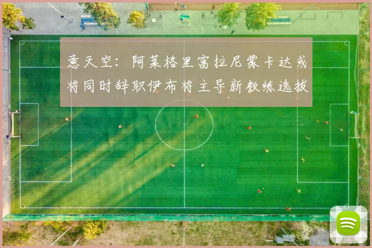 意天空：阿莱格里富拉尼蒙卡达或将同时辞职伊布将主导新教练选拔工作