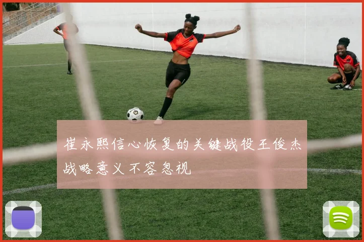 崔永熙信心恢复的关键战役王俊杰战略意义不容忽视