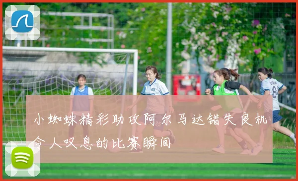 小蜘蛛精彩助攻阿尔马达错失良机令人叹息的比赛瞬间