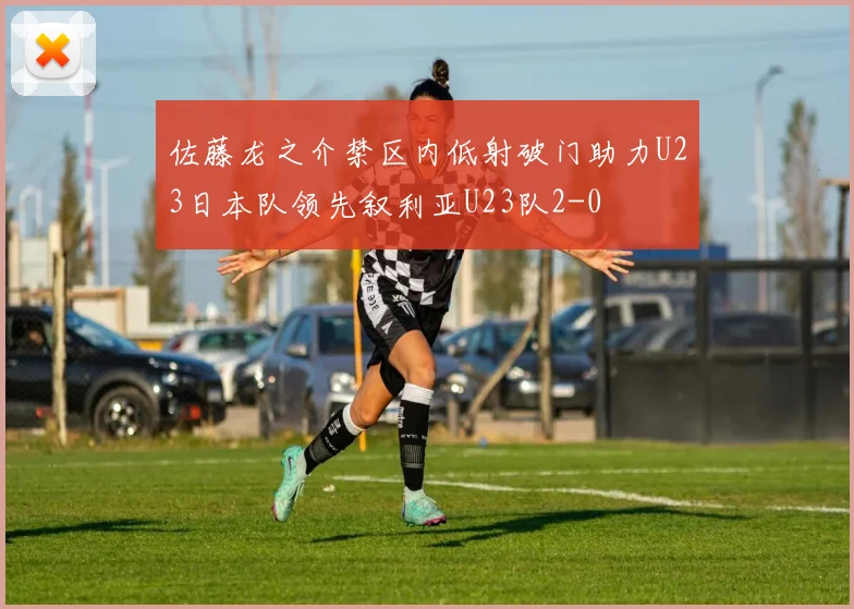佐藤龙之介禁区内低射破门助力U23日本队领先叙利亚U23队2-0
