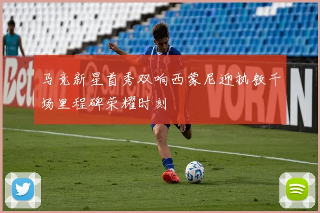马竞新星首秀双响西蒙尼迎执教千场里程碑荣耀时刻