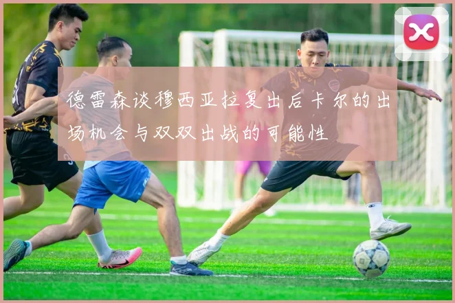 德雷森谈穆西亚拉复出后卡尔的出场机会与双双出战的可能性