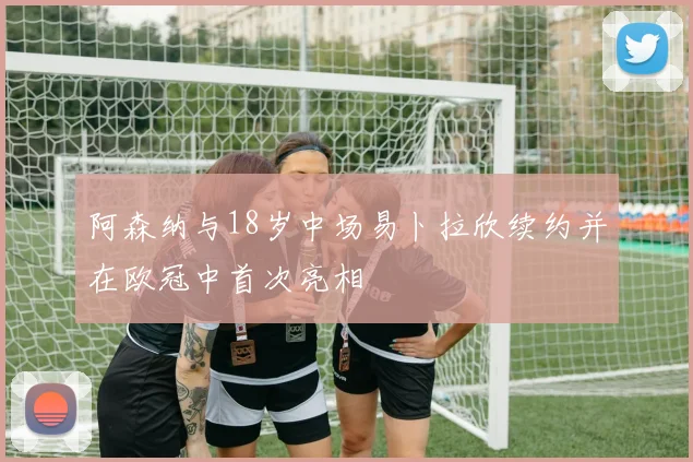 阿森纳与18岁中场易卜拉欣续约并在欧冠中首次亮相