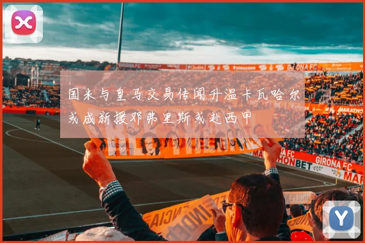 国米与皇马交易传闻升温卡瓦哈尔或成新援邓弗里斯或赴西甲
