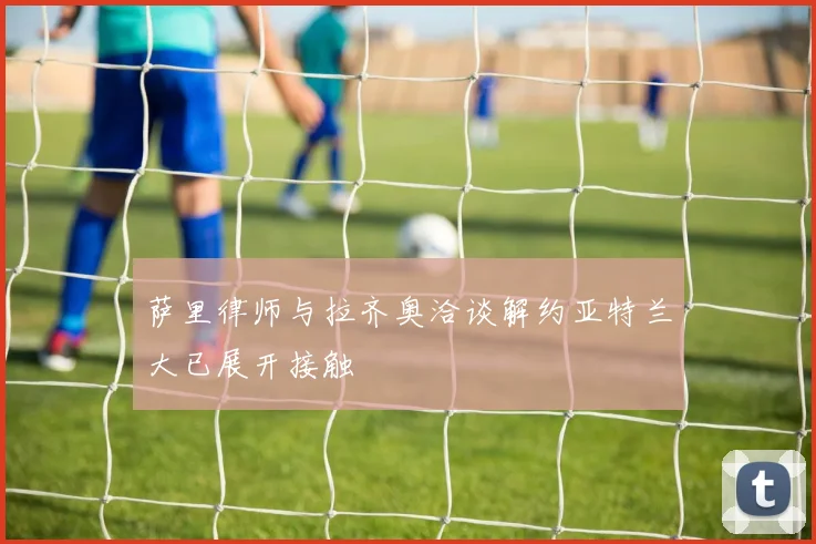 萨里律师与拉齐奥洽谈解约亚特兰大已展开接触