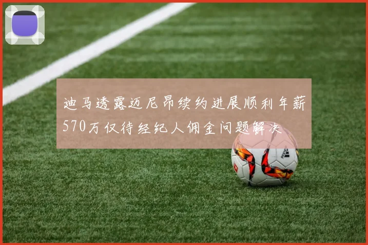 迪马透露迈尼昂续约进展顺利年薪570万仅待经纪人佣金问题解决