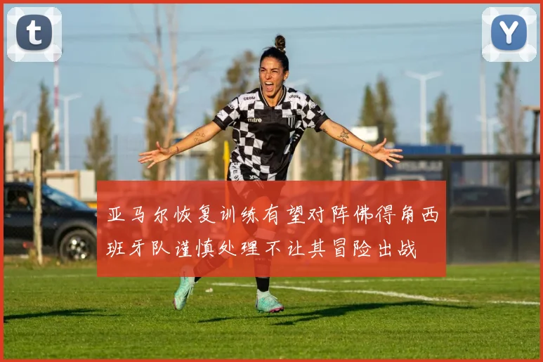 亚马尔恢复训练有望对阵佛得角西班牙队谨慎处理不让其冒险出战